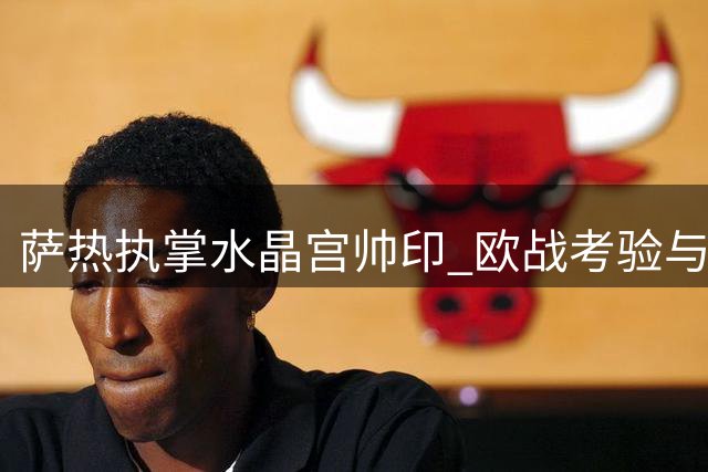 萨热执掌水晶宫帅印 欧战考验与后防短板亟待解决
